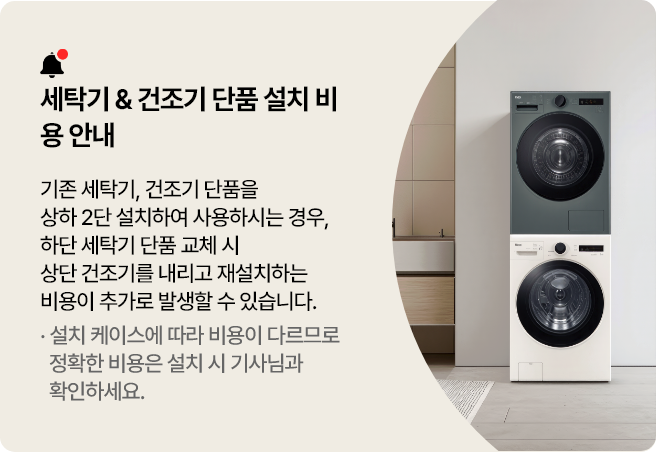 세탁기 & 건조기 단품 설치 비용 안내
기존 세탁기, 건조기 단품을 상하 2단 설치하여 사용하시는 경우, 하단 세탁기 단품 교체 시 상단 건조기를
내리고 재설치하는 비용이 추가로 발생할 수 있습니다.
설치 케이스에 따라 비용이 다르므로 정확한 비용은 설치 시 기사님과 확인하세요.
